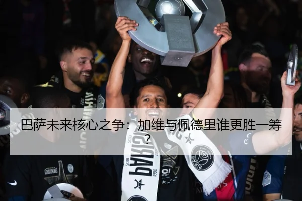 巴萨未来核心之争：加维与佩德里谁更胜一筹？